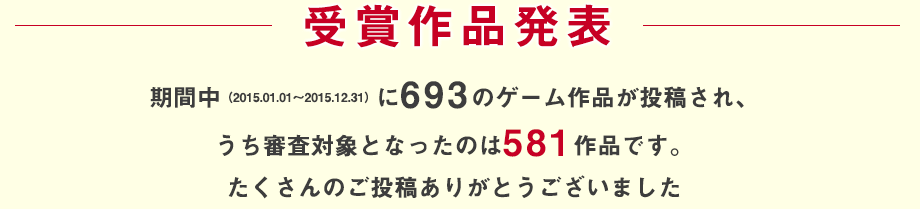 受賞作品発表：期間中（2015.01.01～2015.12.31）に693ものゲーム作品が投稿され、うち審査対象となったのは581作品です。たくさんのご投稿ありがとうございました