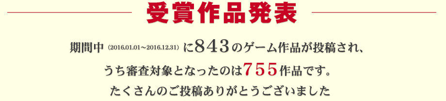 受賞作品発表：期間中（2016.01.01～2016.12.31）に843ものゲーム作品が投稿され、うち審査対象となったのは755作品です。たくさんのご投稿ありがとうございました