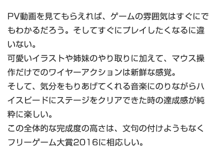 PV動画を見てもらえれば、ゲームの雰囲気はすぐにでもわかるだろう。そしてすぐにプレイしたくなるに違いない。可愛いイラストや姉妹のやり取りに加えて、マウス操作だけでのワイヤーアクションは新鮮な感覚。そして、気分をもりあげてくれる音楽にのりながらハイスピードにステージをクリアできた時の達成感が純粋に楽しい。この全体的な完成度の高さは、文句の付けようもなくフリーゲーム大賞2016に相応しい。