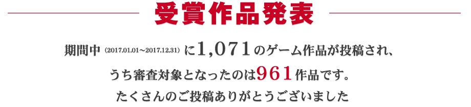 受賞作品発表：期間中（2017.01.01～2017.12.31）に1,071ものゲーム作品が投稿され、うち審査対象となったのは961作品です。たくさんのご投稿ありがとうございました