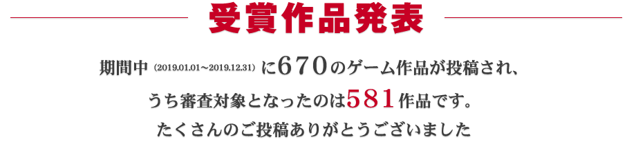 受賞作品発表：期間中（2019.01.01～2019.12.31）に670ものゲーム作品が投稿され、うち審査対象となったのは581作品です。たくさんのご投稿ありがとうございました