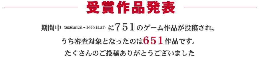 受賞作品発表：期間中（2020.01.01～2020.12.31）に751ものゲーム作品が投稿され、うち審査対象となったのは651作品です。たくさんのご投稿ありがとうございました