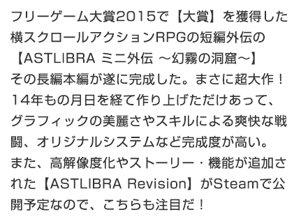 フリーゲーム大賞2015で【大賞】を獲得した横スクロールアクションRPGの短編外伝の【ASTLIBRA ミニ外伝 ～幻霧の洞窟～】その長編本編が遂に完成した。まさに超大作！14年もの月日を経て作り上げただけあって、グラフィックの美麗さやスキルによる爽快な戦闘、オリジナルシステムなど完成度が高い。また、高解像度化やストーリー・機能が追加された【ASTLIBRA Revision】がSteamで公開予定なので、こちらも注目だ！