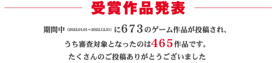 受賞作品発表：期間中（2022.01.01～2022.12.31）に673ものゲーム作品が投稿され、うち審査対象となったのは465作品です。たくさんのご投稿ありがとうございました